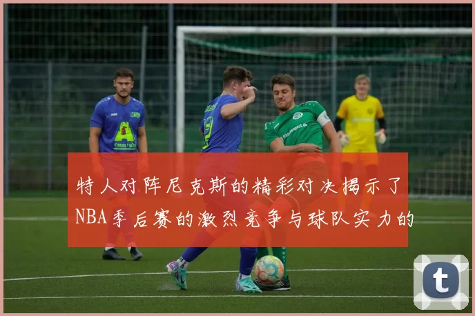 特人对阵尼克斯的精彩对决揭示了NBA季后赛的激烈竞争与球队实力的较量