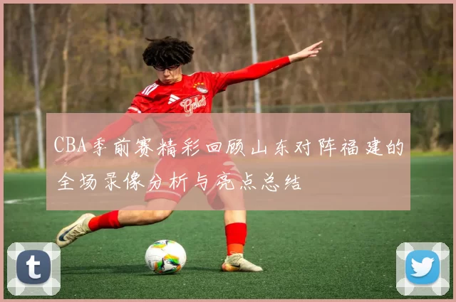 CBA季前赛精彩回顾山东对阵福建的全场录像分析与亮点总结