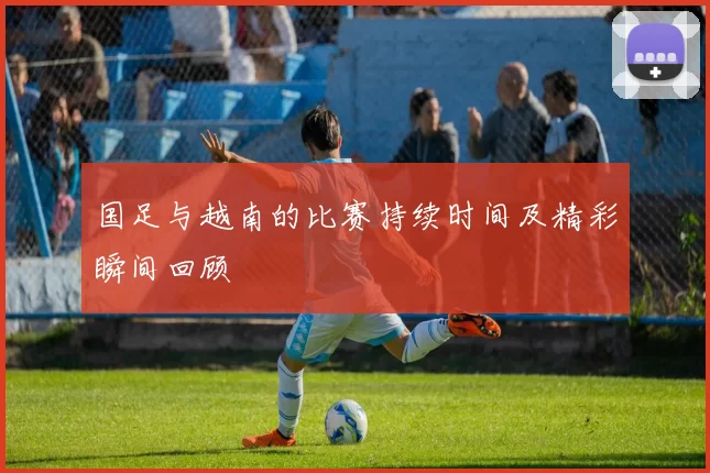 国足与越南的比赛持续时间及精彩瞬间回顾
