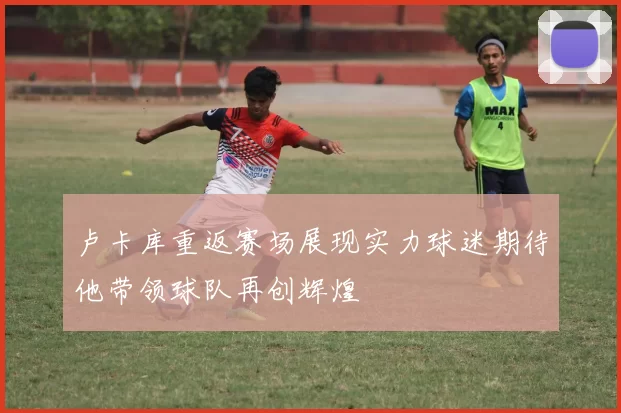 卢卡库重返赛场展现实力球迷期待他带领球队再创辉煌