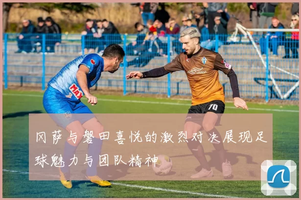 冈萨与磐田喜悦的激烈对决展现足球魅力与团队精神