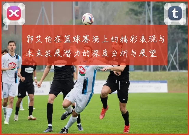 郭艾伦在篮球赛场上的精彩表现与未来发展潜力的深度分析与展望