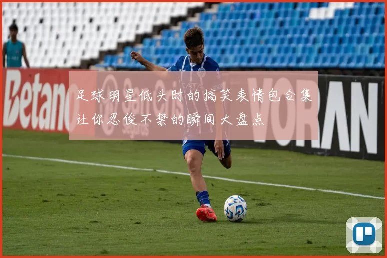 足球明星低头时的搞笑表情包合集让你忍俊不禁的瞬间大盘点