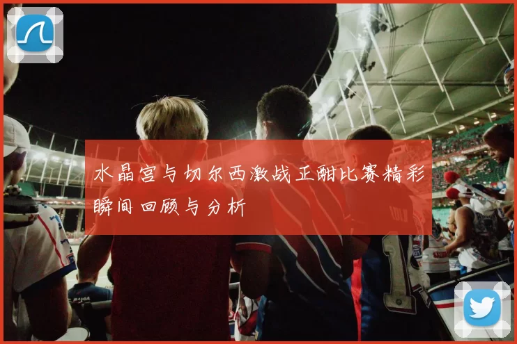 水晶宫与切尔西激战正酣比赛精彩瞬间回顾与分析