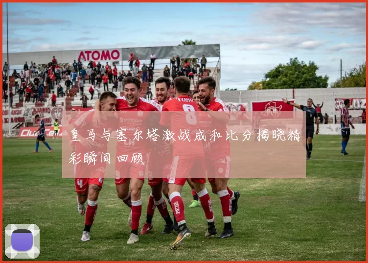 皇马与塞尔塔激战成和比分揭晓精彩瞬间回顾