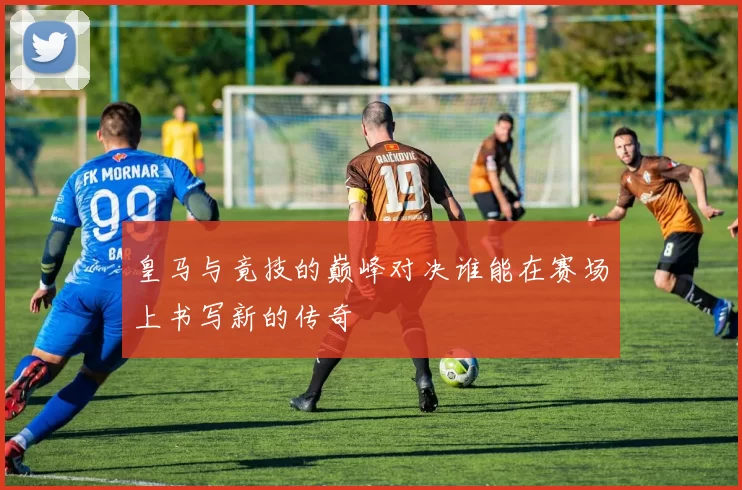 皇马与竟技的巅峰对决谁能在赛场上书写新的传奇