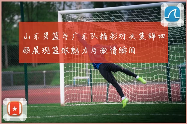 山东男篮与广东队精彩对决集锦回顾展现篮球魅力与激情瞬间