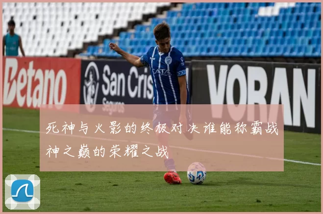 死神与火影的终极对决谁能称霸战神之巅的荣耀之战