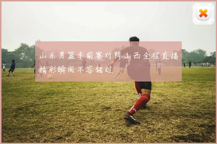 山东男篮季前赛对阵山西全程直播精彩瞬间不容错过