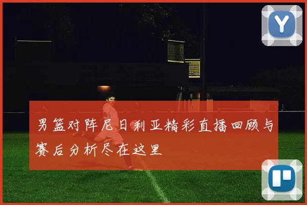 男篮对阵尼日利亚精彩直播回顾与赛后分析尽在这里