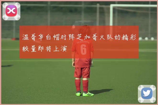 温哥华白帽对阵芝加哥火队的精彩较量即将上演